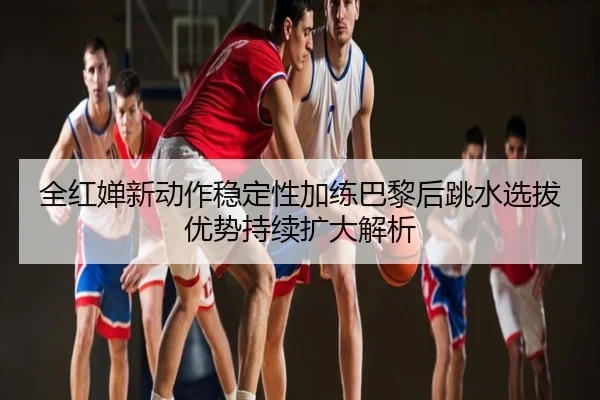 全红婵新动作稳定性加练巴黎后跳水选拔优势持续扩大解析