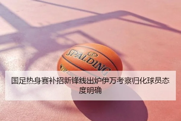 国足热身赛补招新锋线出炉伊万考察归化球员态度明确