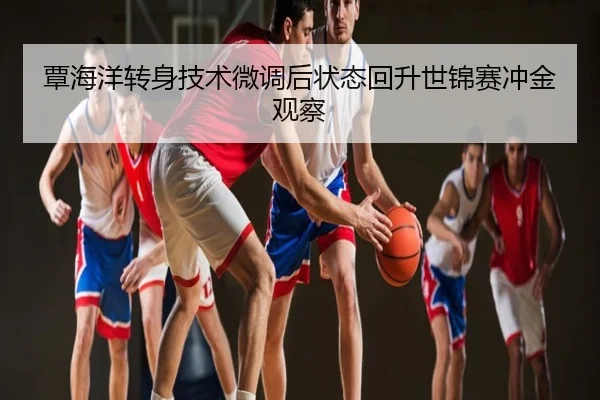 覃海洋转身技术微调后状态回升世锦赛冲金观察