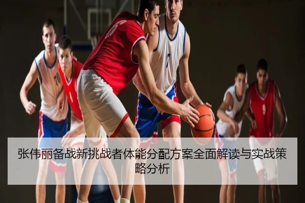 张伟丽备战新挑战者体能分配方案全面解读与实战策略分析
