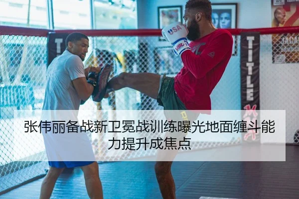 张伟丽备战新卫冕战训练曝光地面缠斗能力提升成焦点