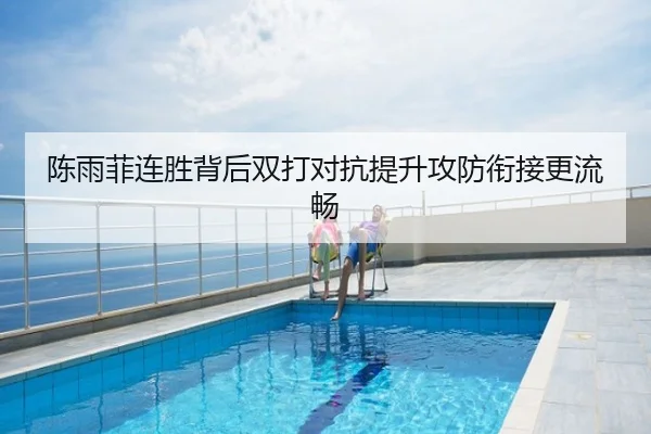 陈雨菲连胜背后双打对抗提升攻防衔接更流畅