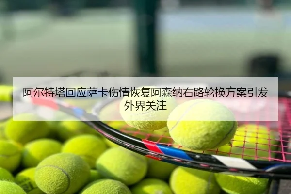 阿尔特塔回应萨卡伤情恢复阿森纳右路轮换方案引发外界关注