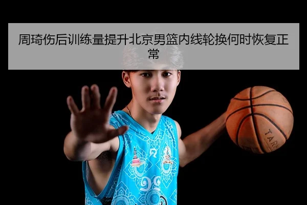 周琦伤后训练量提升北京男篮内线轮换何时恢复正常